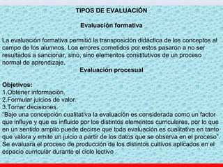 TIPOS DE EVALUACIÓN
Evaluación formativa
La evaluación formativa permitió la transposición didáctica de los conceptos al
campo de los alumnos. Loa errores cometidos por estos pasaron a no ser
resultados a sancionar, sino, sino elementos constitutivos de un proceso
normal de aprendizaje.
Evaluación procesual
Objetivos:
1.Obtener información.
2.Formular juicios de valor.
3.Tomar decisiones.
“Bajo una concepción cualitativa la evaluación es considerada como un factor
que influye y que es influido por los distintos elementos curriculares, por lo que
en un sentido amplio puede decirse que toda evaluación es cualitativa en tanto
que valora y emite un juicio a partir de los datos que se observa en el proceso”.
Se evaluara el proceso de producción de los distintos cultivos aplicados en el
espacio curricular durante el ciclo lectivo
 