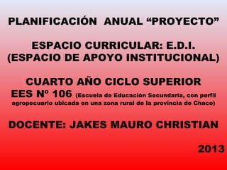 PLANIFICACIÓN ANUAL “PROYECTO”
ESPACIO CURRICULAR: E.D.I.
(ESPACIO DE APOYO INSTITUCIONAL)
CUARTO AÑO CICLO SUPERIOR
EES Nº 106 (Escuela de Educación Secundaria, con perfil
agropecuario ubicada en una zona rural de la provincia de Chaco)
DOCENTE: JAKES MAURO CHRISTIAN
2013
 