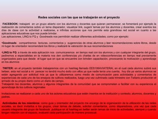 Redes sociales con las que se trabajarán en el proyecto
FACEBOOK: trabajaré en un grupo abierto con los alumnos y docentes que quieran permanecer, se fomentará por ejemplo la
realización de comentarios sobre un tema disparador, visualizar link, sugerir temas por los alumnos y docentes, crear eventos los
días de clase con la actividad a realizarse, e infinitas acciones que nos permite esta grandiosa red social en cuanto a las
aplicaciones educativas que nos puede brindar.
Las aplicaciones, LINQ to FQ y Goodreads nos permitirán realizar diferentes actividades; como por ejemplo:
•Goodreads: compartiremos lecturas, comentarios y sugerencias de otras alumnos y leer recomendaciones sobre libros, desde
mi lugar de orientador recomendaré los libros y realizaré la valoración de sus recomendaciones
•LINQ to FQ: a través de esta aplicación nos comunicaremos en tiempo real con los alumnos y con cualquier integrante del grupo,
pediremos a especialistas en la materia nos den conferencias y/o charlas de en videoconferencias en tiempo real previamente
organizados para que desde el lugar que en que se encuentre con brinden capacitación, provocando la motivación y aprendizaje
en los alumnos
TWITER: en el proyecto también trabajaremos con un hashtag llamado EES106AVIATERAI, en el cual cada alumno subirá sus
twiteer, esta red social a mi parecer no tendrá mucho éxito con ellos ya que nadie tenía una cuenta, hoy día ya varios alumnos se
están agregando por solicitud mía ya que lo utilizaremos como medio de comunicación para actividades y comentarios de
experiencias de cada uno de los ensayos de cultivos realizados, luego una vez culminado cada trimestre con Twitario producirán el
armado de su propio diario como un diario de campo.
Trabajarán los docentes, alumnos y algunos integrantes de la comunidad que se comprometan a facilitar con su experiencia el
aprendizaje de los cultivos regionales
Invitaciones se realizaran a cada uno de los actores educativos que estén insertos en la institución y contexto; alumnos, docentes y
padres.
Actividades de los miembros: como guía y orientador del proyecto me encargo de la organización de la utilización de las redes
sociales, es decir invitarlos a los grupos, crear temas de debate, solicitar comentarios, como disparadores, una vez que cada
usuario integrante del grupo de facebook publique en el hashtag en twitter serán temas de inicio de actividades, siempre y cuando
tengan relación con el espacio, evaluaré cada participación de manera procesual.
 