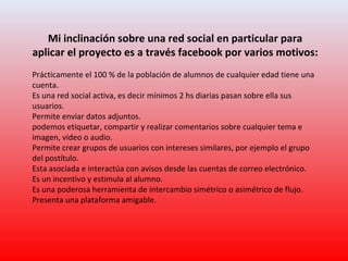 Mi inclinación sobre una red social en particular para
aplicar el proyecto es a través facebook por varios motivos:
Prácticamente el 100 % de la población de alumnos de cualquier edad tiene una
cuenta.
Es una red social activa, es decir mínimos 2 hs diarias pasan sobre ella sus
usuarios.
Permite enviar datos adjuntos.
podemos etiquetar, compartir y realizar comentarios sobre cualquier tema e
imagen, video o audio.
Permite crear grupos de usuarios con intereses similares, por ejemplo el grupo
del postítulo.
Esta asociada e interactúa con avisos desde las cuentas de correo electrónico.
Es un incentivo y estimula al alumno.
Es una poderosa herramienta de intercambio simétrico o asimétrico de flujo.
Presenta una plataforma amigable.
 