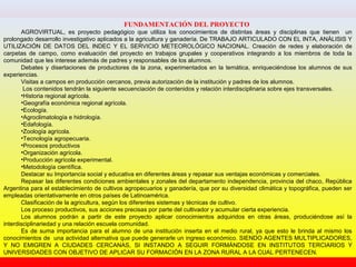 FUNDAMENTACIÓN DEL PROYECTO
AGROVIRTUAL, es proyecto pedagógico que utiliza los conocimientos de distintas áreas y disciplinas que tienen un
prolongado desarrollo investigativo aplicados a la agricultura y ganadería. De TRABAJO ARTICULADO CON EL INTA, ANÁLISIS Y
UTILIZACIÓN DE DATOS DEL INDEC Y EL SERVICIO METEOROLÓGICO NACIONAL. Creación de redes y elaboración de
carpetas de campo, como evaluación del proyecto en trabajos grupales y cooperativos integrando a los miembros de toda la
comunidad que les interese además de padres y responsables de los alumnos.
Debates y disertaciones de productores de la zona, experimentados en la temática, enriqueciéndose los alumnos de sus
experiencias.
Visitas a campos en producción cercanos, previa autorización de la institución y padres de los alumnos.
Los contenidos tendrán la siguiente secuenciación de contenidos y relación interdisciplinaria sobre ejes transversales.
•Historia regional agrícola.
•Geografía económica regional agrícola.
•Ecología.
•Agroclimatología e hidrología.
•Edafología.
•Zoología agrícola.
•Tecnología agropecuaria.
•Procesos productivos
•Organización agrícola.
•Producción agrícola experimental.
•Metodología científica.
Destacar su Importancia social y educativa en diferentes áreas y repasar sus ventajas económicas y comerciales.
Repasar las diferentes condiciones ambientales y zonales del departamento independencia, provincia del chaco, República
Argentina para el establecimiento de cultivos agropecuarios y ganadería, que por su diversidad climática y topográfica, pueden ser
empleadas orientativamente en otros países de Latinoamérica.
Clasificación de la agricultura, según los diferentes sistemas y técnicas de cultivo.
Los proceso productivos, sus acciones precisas por parte del cultivador y acumular cierta experiencia.
Los alumnos podrán a partir de este proyecto aplicar conocimientos adquiridos en otras áreas, produciéndose así la
interdisciplinariedad y una relación escuela comunidad.
Es de suma importancia para el alumno de una institución inserta en el medio rural, ya que esto le brinda al mismo los
conocimientos de una actividad alternativa que puede generarle un ingreso económico. SIENDO AGENTES MULTIPLICADORES,
Y NO EMIGREN A CIUDADES CERCANAS, SI INSTANDO A SEGUIR FORMÁNDOSE EN INSTITUTOS TERCIARIOS Y
UNIVERSIDADES CON OBJETIVO DE APLICAR SU FORMACIÓN EN LA ZONA RURAL A LA CUAL PERTENECEN.
 