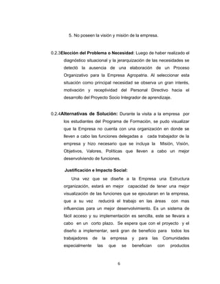 5. No poseen la visión y misión de la empresa.



0.2.3Elección del Problema o Necesidad: Luego de haber realizado el
      diagnóstico situacional y la jerarquización de las necesidades se
      detectó la ausencia de una elaboración de un Proceso
      Organizativo para la Empresa Agropatria. Al seleccionar esta
      situación como principal necesidad se observa un gran interés,
      motivación y receptividad del Personal Directivo hacia el
      desarrollo del Proyecto Socio Integrador de aprendizaje.


0.2.4Alternativas de Solución: Durante la visita a la empresa por
      los estudiantes del Programa de Formación, se pudo visualizar
      que la Empresa no cuenta con una organización en donde se
      lleven a cabo las funciones delegadas a            cada trabajador de la
      empresa y hizo necesario que se incluya la                     Misión, Visión,
      Objetivos, Valores, Políticas que lleven a cabo un mejor
      desenvolviendo de funciones.

      Justificación e Impacto Social:
         Una vez que se diseñe a la Empresa una Estructura
      organización, estará en mejor              capacidad de tener una mejor
      visualización de las funciones que se ejecutaran en la empresa,
      que a su vez         reducirá el trabajo en las áreas               con mas
      influencias para un mejor desenvolvimiento. Es un sistema de
      fácil acceso y su implementación es sencilla, este se llevara a
      cabo en un corto plazo. Se espera que con el proyecto y el
      diseño a implementar, será gran de beneficio para                   todos los
      trabajadores    de     la   empresa         y   para     las    Comunidades
      especialmente        las    que       se    benefician     con      productos



                                        6
 