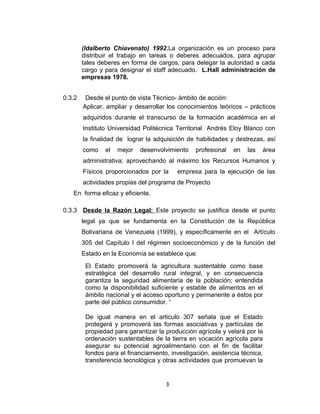(Idalberto Chiavenato) 1992.La organización es un proceso para
        distribuir el trabajo en tareas o deberes adecuados, para agrupar
        tales deberes en forma de cargos, para delegar la autoridad a cada
        cargo y para designar el staff adecuado. L.Hall administración de
        empresas 1978.


0.3.2    Desde el punto de vista Técnico- ámbito de acción:
        Aplicar, ampliar y desarrollar los conocimientos teóricos – prácticos
        adquiridos durante el transcurso de la formación académica en el
        Instituto Universidad Politécnica Territorial Andrés Eloy Blanco con
        la finalidad de lograr la adquisición de habilidades y destrezas, así
        como    el   mejor   desenvolvimiento    profesional   en   las   área
        administrativa; aprovechando al máximo los Recursos Humanos y
        Físicos proporcionados por la     empresa para la ejecución de las
        actividades propias del programa de Proyecto
   En forma eficaz y eficiente.

0.3.3 Desde la Razón Legal: Este proyecto se justifica desde el punto
        legal ya que se fundamenta en la Constitución de la República
        Bolivariana de Venezuela (1999), y específicamente en el Artículo
        305 del Capítulo I del régimen socioeconómico y de la función del
        Estado en la Economía se establece que:
         El Estado promoverá la agricultura sustentable como base
         estratégica del desarrollo rural integral, y en consecuencia
         garantiza la seguridad alimentaria de la población; entendida
         como la disponibilidad suficiente y estable de alimentos en el
         ámbito nacional y el acceso oportuno y permanente a éstos por
         parte del público consumidor. “

         De igual manera en el articulo 307 señala que el Estado
         protegerá y promoverá las formas asociativas y partículas de
         propiedad para garantizar la producción agrícola y velará por la
         ordenación sustentables de la tierra en vocación agrícola para
         asegurar su potencial agroalimentario con el fin de facilitar
         fondos para el financiamiento, investigación, asistencia técnica,
         transferencia tecnológica y otras actividades que promuevan la


                                      3
 