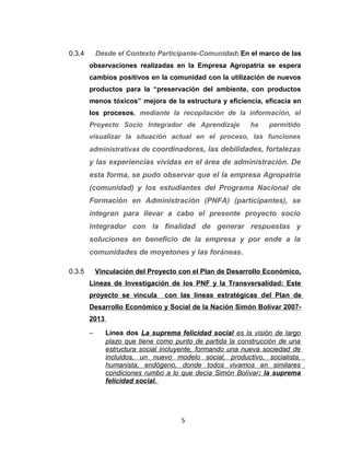 0.3.4       Desde el Contexto Participante-Comunidad : En el marco de las
        observaciones realizadas en la Empresa Agropatria se espera
        cambios positivos en la comunidad con la utilización de nuevos
        productos para la “preservación del ambiente, con productos
        menos tóxicos” mejora de la estructura y eficiencia, eficacia en
        los procesos, mediante la recopilación de la información, el
        Proyecto Socio Integrador de Aprendizaje           ha    permitido
        visualizar la situación actual en el proceso, las funciones
        administrativas de coordinadores, las debilidades, fortalezas
        y las experiencias vividas en el área de administración. De
        esta forma, se pudo observar que el la empresa Agropatria
        (comunidad) y los estudiantes del Programa Nacional de
        Formación en Administración (PNFA) (participantes), se
        integran para llevar a cabo el presente proyecto socio
        integrador con la finalidad de generar respuestas y
        soluciones en beneficio de la empresa y por ende a la
        comunidades de moyetones y las foráneas.

0.3.5       Vinculación del Proyecto con el Plan de Desarrollo Económico,
        Líneas de Investigación de los PNF y la Transversalidad: Este
        proyecto se vincula      con las líneas estratégicas d el Plan de
        Desarrollo Económico y Social de la Nación Simón Bolívar 2007-
        2013

        −      Línea dos La suprema felicidad social es la visión de largo
               plazo que tiene como punto de partida la construcción de una
               estructura social incluyente, formando una nueva sociedad de
               incluidos, un nuevo modelo social, productivo, socialista,
               humanista, endógeno, donde todos vivamos en similares
               condiciones rumbo a lo que decía Simón Bolívar : la suprema
               felicidad social.




                                      5
 