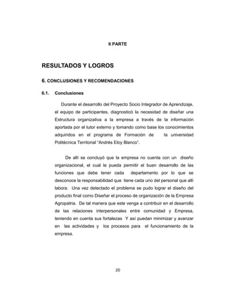 II PARTE




RESULTADOS Y LOGROS

6. CONCLUSIONES Y RECOMENDACIONES

6.1.   Conclusiones

            Durante el desarrollo del Proyecto Socio Integrador de Aprendizaje,
       el equipo de participantes, diagnosticó la necesidad de diseñar una
       Estructura organizativa a la empresa a través de la información
       aportada por el tutor externo y tomando como base los conocimientos
       adquiridos en el programa de Formación de                la universidad
       Politécnica Territorial “Andrés Eloy Blanco”.


              De allí se concluyó que la empresa no cuenta con un diseño
       organizacional, el cual le pueda permitir el buen desarrollo de las
       funciones que debe tener cada           departamento por lo que se
       desconoce la responsabilidad que tiene cada uno del personal que allí
       labora. Una vez detectado el problema se pudo lograr el diseño del
       producto final como Diseñar el proceso de organización de la Empresa
       Agropatria. De tal manera que este venga a contribuir en el desarrollo
       de las relaciones interpersonales entre comunidad y Empresa,
       teniendo en cuenta sus fortalezas Y así puedan minimizar y avanzar
       en    las actividades y   los procesos para     el funcionamiento de la
       empresa.




                                       20
 