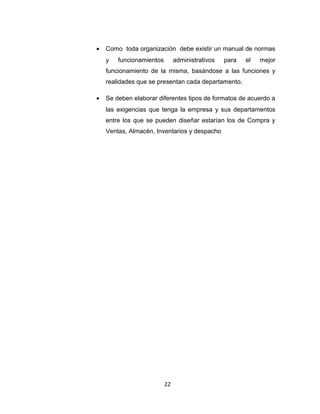 •   Como toda organización debe existir un manual de normas
    y   funcionamientos        administrativos   para   el   mejor
    funcionamiento de la misma, basándose a las funciones y
    realidades que se presentan cada departamento.

•   Se deben elaborar diferentes tipos de formatos de acuerdo a
    las exigencias que tenga la empresa y sus departamentos
    entre los que se pueden diseñar estarían los de Compra y
    Ventas, Almacén, Inventarios y despacho




                          22
 