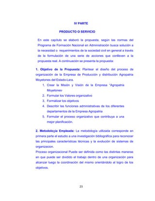 IV PARTE

                 PRODUCTO O SERVICIO

 En este capítulo se elaboró la propuesta, según las normas del
 Programa de Formación Nacional en Administración busca solución a
 la necesidad o requerimientos de la sociedad civil en general a través
 de la formulación de una serie de acciones que conlleven a la
 propuesta real. A continuación se presenta la propuesta:

1. Objetivo de la Propuesta: Plantear el diseño del proceso de
organización de la Empresa de Producción y distribución Agropatria
Moyetones del Estado-Lara.
     1. Crear la Misión y Visión de la Empresa “Agropatria
        Moyetones·
     2. Formular los Valores organizativo
     3. Formalizar los objetivos
     4. Describir las funciones administrativas de los diferentes
        departamentos de la Empresa Agropatria
     5. Formular el proceso organizativo que contribuya a una
        mejor planificación.

2. Metodologia Empleada: La metodología utilizada corresponde en
primera parte el estudio a una investigación bibliográfica para reconocer
las principales características técnicas y la evolución de sistemas de
organizacion.
Proceso organizacional Puede ser definida como las distintas maneras
en que puede ser dividido el trabajo dentro de una organización para
alcanzar luego la coordinación del mismo orientándolo al logro de los
objetivos.




                                   23
 