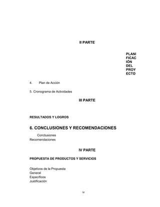 II PARTE


                                           PLANI
                                           FICAC
                                           IÓN
                                           DEL
                                           PROY
                                           ECTO

4.    Plan de Acción

5. Cronograma de Actividades

                               III PARTE



RESULTADOS Y LOGROS


6. CONCLUSIONES Y RECOMENDACIONES
    Conclusiones
Recomendaciones


                               IV PARTE

PROPUESTA DE PRODUCTOS Y SERVICIOS


Objetivos de la Propuesta
General
Específicos
Justificación


                                iv
 