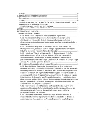 III PARTE...................................................................................................................iv
6. CONCLUSIONES Y RECOMENDACIONES                                                               ................................iv
   Conclusiones ............................................................................................................iv
   IV PARTE...................................................................................................................iv
   DISEÑO DEL PROCESO DE ORGANIZACIÓN DE LA EMPRESA DE PRODUCCION Y
   DISTRIBUCION DE INSUMOS AGRICOLAS .................................................................1
    AGROPATRIA MOLLETONES DEL ESTADO LARA......................................................1
I PARTE..........................................................................................................................1
DESCRIPCION DEL PROYECTO.......................................................................................1
   0.1 Descripción del Contexto:....................................................................................1
      0.1.1 Razón Social: Empresa de producción social (Agropatria)..........................1
      0.1.2 Naturaleza de la Organización: Comercialización compra-venta
      distribución en intercambio de todo tipo de productos agroquímicos, y
      almacenamiento de todo tipo de productos de (agro) para cultivos agrícolas y
      Maquinarias ..........................................................................................................1
      0.1.3 Localización Geográfica: Se encuentra ubicada en el Estado Lara,
      Municipio Iribarren, Parroquia Juan de Villegas específicamente en la zona
      Industrial II, Avenida Carlos Giffones de Mercabar............................................1
      0.1.4 Historia de Vida de la Organización: El 4 de octubre de 2010, fue
      publicado en Gaceta Oficial 39.523 el decreto 7.700, que contempla la
      adquisición forzosa de los bienes muebles, inmuebles y bienhechurías,
      presuntamente propiedad del Grupo Agroisleña C.A, sucesora de Enrique Fraga
      Alfonzo. Por parte del Ejecutivo Nacional. ...........................................................1
   0.2 Problema, Necesidades o Intereses del Contexto............................................3
      0.2.1 Descripción del Diagnostico Situacional: Este se llevo a cabo en la
      Empresa Agropatria donde se pudo observar (Evidencia 1) con dos visitas a la
      empresa (Evidencia 2) entrevista, encuestas. Para realizar este diagnostico fue
      necesario contactar a la Ingeniero Karina Bolívar; para conocer mas sobre la
      empresa y se identificó el logo de la empresa, el horario de trabajo, el espacio
      físico, las áreas de despacho, las oficinas administrativas y mobiliarios. Lo no
      observado fue Misión, Visión. El inicio del proyecto socio-integrador se formuló
      con una visita de los Estudiantes del Programa de Formación Nacional en
      Administración a la empresa “Agropatria” ..........................................................3
      0.2.2 Jerarquización e Identificaciones las Necesidades: De acuerdo a los
      resultados obtenidos en la formulación de los problemas obtenidos, en las
      visitas realizadas a la Empresa Agropatria Popular se procedió a la
      jerarquización de las necesidades:.......................................................................5
      0.2.3 Elección del Problema o Necesidad: Luego de haber realizado el
      diagnóstico situacional y la jerarquización de las necesidades se detectó la
      ausencia de una elaboración de un Proceso Organizativo para la Empresa




                                                              27
 