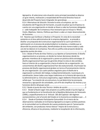 Agropatria. Al seleccionar esta situación como principal necesidad se observa
   un gran interés, motivación y receptividad del Personal Directivo hacia el
   desarrollo del Proyecto Socio Integrador de aprendizaje. ...................................6
   0.2.4 Alternativas de Solución: Durante la visita a la empresa por los
   estudiantes del Programa de Formación, se pudo visualizar que la Empresa no
   cuenta con una organización en donde se lleven a cabo las funciones delegadas
   a cada trabajador de la empresa y hizo necesario que se incluya la Misión,
   Visión, Objetivos, Valores, Políticas que lleven a cabo un mejor desenvolviendo
   de funciones...........................................................................................................6
0.3 Razones que Conllevan a Realizar el Proyecto: En vista de la necesidad
existente en el área administrativa de la empresa Agropatria se procede a
diseñar una propuesta de la estructura organizacional la cual le permitirá la
optimización en el proceso de productividad en la empresa, a medida que se
desarrolle los proceso adecuados, beneficiándose de esta manera todos y cada
uno de los laboran en la empresa. Para ello se justifica este proyecto desde los
siguientes puntos de vistas: ......................................................................................2
   0.3.1 Desde el Punto de Vista Teórico y sus Aportes al Conocimiento: El diseño
   organizacional es un proceso, en donde los toman decisiones donde los
   gerentes miembros de la organización y ponen en práctica dicha estrategia. El
   diseño organizacional hace que los gerentes dirijan la vista en dos sentidos;
   hacia el interior de su organización y hacia el exterior de su organización. Los
   conocimientos del diseño organizacional han ido evolucionando. Al principio los
   procesos del diseño organizacional giraban en torno al funcionamiento interno
   de una organización. Las cuatro piedras angulares para el diseño de la
   organización La división del trabajo, la departamentalización, la jerarquía y la
   coordinación, tienen todas unas largas tradiciones en la historia del ejercicio de
   la administración La Estructura organizativa, según Idalberto Chiavenato (1992)
   señala que: “La creación de una estructura, la cual determine las jerarquías
   necesarias y agrupación de actividades, con el fin de simplificar las mismas y sus
   funciones dentro del grupo social.........................................................................2
   0.3.2 Desde el punto de vista Técnico- ámbito de acción:...................................3
   0.3.3 Desde la Razón Legal: Este proyecto se justifica desde el punto legal ya
   que se fundamenta en la Constitución de la República Bolivariana de Venezuela
   (1999), y específicamente en el Artículo 305 del Capítulo I del régimen
   socioeconómico y de la función del Estado en la Economía se establece que:....3
   0.3.4 Desde el Contexto Participante-Comunidad: En el marco de las
   observaciones realizadas en la Empresa Agropatria se espera cambios positivos
   en la comunidad con la utilización de nuevos productos para la “preservación
   del ambiente, con productos menos tóxicos” mejora de la estructura y
   eficiencia, eficacia en los procesos, mediante la recopilación de la información,




                                                         28
 