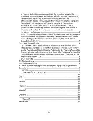 el Proyecto Socio Integrador de Aprendizaje ha permitido visualizar la
   situación actual en el proceso, las funciones administrativas de coordinadores,
   las debilidades, fortalezas y las experiencias vividas en el área de
   administración. De esta forma, se pudo observar que el la empresa Agropatria
   (comunidad) y los estudiantes del Programa Nacional de Formación en
   Administración (PNFA) (participantes), se integran para llevar a cabo el
   presente proyecto socio integrador con la finalidad de generar respuestas y
   soluciones en beneficio de la empresa y por ende a la comunidades de
   moyetones y las foráneas. ....................................................................................5
   0.3.5 Vinculación del Proyecto con el Plan de Desarrollo Económico, Líneas de
   Investigación de los PNF y la Transversalidad: Este proyecto se vincula con las
   líneas estratégicas del Plan de Desarrollo Económico y Social de la Nación
   Simón Bolívar 2007-2013 ......................................................................................5
0.4 Población Beneficiada:.......................................................................................8
   0.4.1 Directa: Entre la población que se beneficia con este proyecto Socio
   Integrador de Aprendizaje se encuentran los directos e indirectos, los primeros
   son: (a) Productores y Distribuidores (b) Participantes del Programa Nacional de
   Profesionalización en Administración de la Universidad Politécnica Territorial de
   Lara Andrés Eloy Blanco UPTAEP; (c) Universidad Politécnica Territorial de Lara
   Andrés Eloy Blanco UPTAEB. ................................................................................8
   0.4.2 Indirecta: ...................................................................................................8
0.5 Objetivo General .................................................................................................8
0.6 Objetivos Específicos...........................................................................................8
1. Diseñar el proceso de organización a la Empresa Agropatria Moyetones del
Estado Lara.................................................................................................................8
     II PARTE................................................................................................................9
     PLANIFICACIÓN DEL PROYECTO...........................................................................9
                    ............................................................................................................11
¿Qué?......................................................................................................................11
            .....................................................................................................................11
¿Cómo?...................................................................................................................11
        ........................................................................................................................11
 ¿Cuándo?...............................................................................................................11
            .....................................................................................................................11
¿Dónde?..................................................................................................................11
         .......................................................................................................................11
¿Quiénes?...............................................................................................................11
 ...............................................................................................................................11
      ¿Con qué?..........................................................................................................11
06-04-2011..............................................................................................................11




                                                             29
 