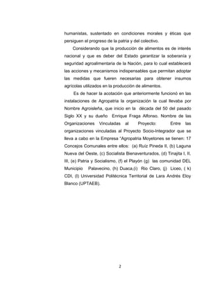humanistas, sustentado en condiciones morales y éticas que
persiguen el progreso de la patria y del colectivo.
    Considerando que la producción de alimentos es de interés
nacional y que es deber del Estado garantizar la soberanía y
seguridad agroalimentaria de la Nación, para lo cual establecerá
las acciones y mecanismos indispensables que permitan adoptar
las medidas que fueren necesarias para obtener insumos
agrícolas utilizados en la producción de alimentos.
    Es de hacer la acotación que anteriormente funcionó en las
instalaciones de Agropatria la organización la cual llevaba por
Nombre Agroisleña, que inicio en la década del 50 del pasado
Siglo XX y su dueño      Enrique Fraga Alfonso. Nombre de las
Organizaciones    Vinculadas     al    Proyecto:        Entre    las
organizaciones vinculadas al Proyecto Socio-Integrador que se
lleva a cabo en la Empresa “Agropatria Moyetones se tienen: 17
Concejos Comunales entre ellos: (a) Ruíz Pineda II, (b) Laguna
Nueva del Oeste, (c) Socialista Bienaventurados, (d) Tinajita I, II,
III, (e) Patria y Socialismo, (f) el Playón (g) las comunidad DEL
Municipio   Palavecino, (h) Duaca,(i) Rio Claro, (j) Liceo, ( k)
CDI, (l) Universidad Politécnica Territorial de Lara Andrés Eloy
Blanco (UPTAEB).




                             2
 