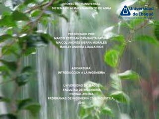 PROYECTO TRANSVERSAL
SISTEMA DE ALMACENAMIENTO DE AGUA
PRESENTADO POR:
MARCO ESTEBAN CIPAGAUTA PATIÑO
MAICOL ANDRÉS SIERRA MORALES
MARLLY ANDREA LOAIZA RIOS
ASIGNATURA:
INTRODUCCION A LA INGENIERIA
UNIVERSIDAD DE IBAGUE
FACULTAD DE INGENIERIA
ESPINAL-TOLIMA
PROGRAMAS DE INGENIERIA CIVIL-INDUSTRIAL
2015
 