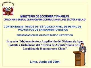 1
MINISTERIO DE ECONOMIA Y FINANZAS
MINISTERIO DE ECONOMIA Y FINANZAS
DIRECCION GENERAL DE PROGRAMACION MULTIANUAL DEL SECTOR PUBLICO
DIRECCION GENERAL DE PROGRAMACION MULTIANUAL DEL SECTOR PUBLICO
CONTENIDOS M ÍNIMOS DE ESTUDIOS A NIVEL DE PERFIL DE
PROYECTOS DE SANEAMIENTO BASICO
PRESENTACIÓN DE CASO PRACTICO HIPOTETICO
Proyecto
Proyecto “
“Mejoramiento y Ampliaci
Mejoramiento y Ampliació
ón del Sistema de Agua
n del Sistema de Agua
Potable e Instalaci
Potable e Instalació
ón del Sistema de Alcantarillado de la
n del Sistema de Alcantarillado de la
Localidad de Huamancaca Chico
Localidad de Huamancaca Chico”
”
Lima, Junio del 2004
 