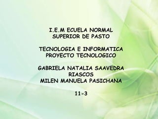 I.E.M ECUELA NORMAL
SUPERIOR DE PASTO
TECNOLOGIA E INFORMATICA
PROYECTO TECNOLOGICO
GABRIELA NATALIA SAAVEDRA
RIASCOS
MILEN MANUELA PASICHANA
11-3
 