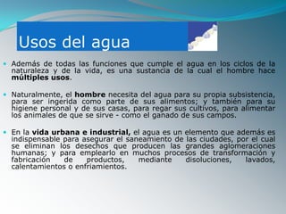 Usos del agua
 Además de todas las funciones que cumple el agua en los ciclos de la
  naturaleza y de la vida, es una sustancia de la cual el hombre hace
  múltiples usos.

 Naturalmente, el hombre necesita del agua para su propia subsistencia,
  para ser ingerida como parte de sus alimentos; y también para su
  higiene personal y de sus casas, para regar sus cultivos, para alimentar
  los animales de que se sirve - como el ganado de sus campos.

 En la vida urbana e industrial, el agua es un elemento que además es
  indispensable para asegurar el saneamiento de las ciudades, por el cual
  se eliminan los desechos que producen las grandes aglomeraciones
  humanas; y para emplearlo en muchos procesos de transformación y
  fabricación   de    productos,    mediante    disoluciones,   lavados,
  calentamientos o enfriamientos.
 