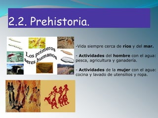 2.2. Prehistoria.

              -Vida siempre cerca de ríos y del mar.

              - Actividades del hombre con el agua:
              pesca, agricultura y ganadería.

              - Actividades de la mujer con el agua:
              cocina y lavado de utensilios y ropa.
 