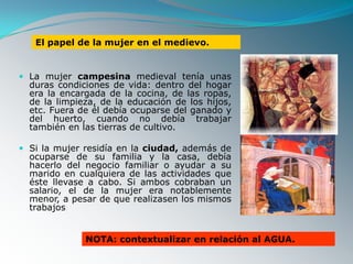 El papel de la mujer en el medievo.


 La mujer campesina medieval tenía unas
  duras condiciones de vida: dentro del hogar
  era la encargada de la cocina, de las ropas,
  de la limpieza, de la educación de los hijos,
  etc. Fuera de él debía ocuparse del ganado y
  del huerto, cuando no debía trabajar
  también en las tierras de cultivo.

 Si la mujer residía en la ciudad, además de
  ocuparse de su familia y la casa, debía
  hacerlo del negocio familiar o ayudar a su
  marido en cualquiera de las actividades que
  éste llevase a cabo. Si ambos cobraban un
  salario, el de la mujer era notablemente
  menor, a pesar de que realizasen los mismos
  trabajos


              NOTA: contextualizar en relación al AGUA.
 