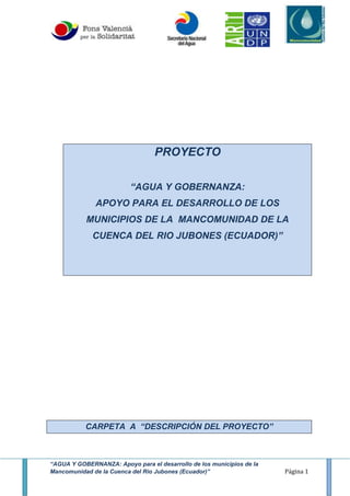 “AGUA Y GOBERNANZA: Apoyo para el desarrollo de los municipios de la
Mancomunidad de la Cuenca del Rio Jubones (Ecuador)” Página 1
PROYECTO
“AGUA Y GOBERNANZA:
APOYO PARA EL DESARROLLO DE LOS
MUNICIPIOS DE LA MANCOMUNIDAD DE LA
CUENCA DEL RIO JUBONES (ECUADOR)”
CARPETA A “DESCRIPCIÓN DEL PROYECTO”
 