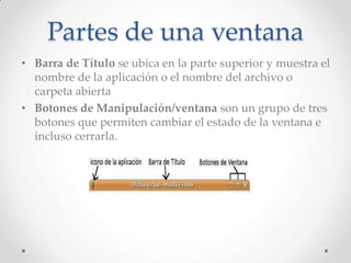Partes de una ventana
• Barra de Título se ubica en la parte superior y muestra el
nombre de la aplicación o el nombre del archivo o
carpeta abierta
• Botones de Manipulación/ventana son un grupo de tres
botones que permiten cambiar el estado de la ventana e
incluso cerrarla.

 