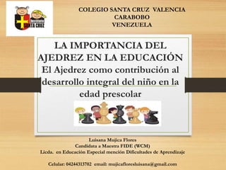 LA IMPORTANCIA DEL
AJEDREZ EN LA EDUCACIÓN
El Ajedrez como contribución al
desarrollo integral del niño en la
edad prescolar
COLEGIO SANTA CRUZ VALENCIA
CARABOBO
VENEZUELA
Luisana Mujica Flores
Candidata a Maestra FIDE (WCM)
Licda. en Educación Especial mención Dificultades de Aprendizaje
Celular: 04244313702 email: mujicafloresluisana@gmail.com
 