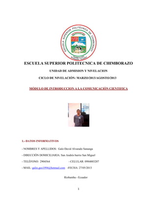 1
ESCUELA SUPERIOR POLITECNICA DE CHIMBORAZO
UNIDAD DE ADMISION Y NIVELACION
CICLO DE NIVELACIÓN: MARZO/2013/AGOSTO/2013
MÓDULO DE INTRODUCCION A LA COMUNICACIÓN CIENTIFICA
1.- DATOS INFORMATIVOS
- NOMBRES Y APELLIDOS: Galo David Alvarado Sanunga
- DIRECCIÓN DOMICILIARIA: San Andrés barrio San Miguel
- TELÉFONO: 2904564 - CELULAR: 0984003207
- MAIL: galin.geo1994@hotmail.com -FECHA: 27/05/2013
Riobamba - Ecuador
 