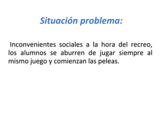 Situación problema:
Inconvenientes sociales a la hora del recreo,
los alumnos se aburren de jugar siempre al
mismo juego y comienzan las peleas.
 