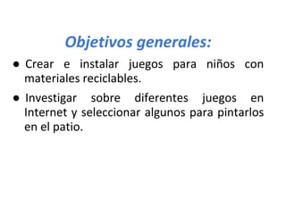 Objetivos generales:
● Crear e instalar juegos para niños con
materiales reciclables.
● Investigar sobre diferentes juegos en
Internet y seleccionar algunos para pintarlos
en el patio.
 