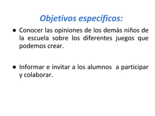 Objetivos específicos:
● Conocer las opiniones de los demás niños de
la escuela sobre los diferentes juegos que
podemos crear.
● Informar e invitar a los alumnos a participar
y colaborar.
 