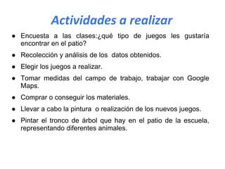 Actividades a realizar
● Encuesta a las clases:¿qué tipo de juegos les gustaría
encontrar en el patio?
● Recolección y análisis de los datos obtenidos.
● Elegir los juegos a realizar.
● Tomar medidas del campo de trabajo, trabajar con Google
Maps.
● Comprar o conseguir los materiales.
● Llevar a cabo la pintura o realización de los nuevos juegos.
● Pintar el tronco de árbol que hay en el patio de la escuela,
representando diferentes animales.
 