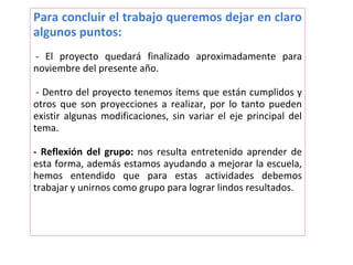Para concluir el trabajo queremos dejar en claro
algunos puntos:
- El proyecto quedará finalizado aproximadamente para
noviembre del presente año.
- Dentro del proyecto tenemos ítems que están cumplidos y
otros que son proyecciones a realizar, por lo tanto pueden
existir algunas modificaciones, sin variar el eje principal del
tema.
- Reflexión del grupo: nos resulta entretenido aprender de
esta forma, además estamos ayudando a mejorar la escuela,
hemos entendido que para estas actividades debemos
trabajar y unirnos como grupo para lograr lindos resultados.
 