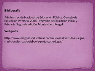 Bibliografía
Administración Nacional de Educación Pública. Consejo de
Educación Primaria. 2008. Programa de Educación Inicial y
Primaria. Segunda edición. Montevideo. Rosgal.
Webgrafía
http://www.imageneseducativas.com/nuevos-divertidos-juegos-
tradicionales-patio-del-cole-pinta-patio-jugar/
 