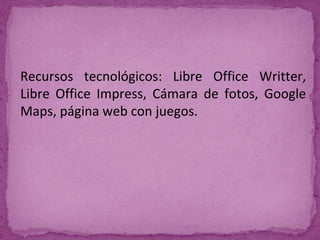 Recursos tecnológicos: Libre Office Writter,
Libre Office Impress, Cámara de fotos, Google
Maps, página web con juegos.
 