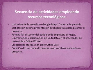 Secuencia de actividades empleando
recursos tecnológicos:
- Ubicación de la escuela en Google Maps. Captura de pantalla.
- Elaboración de una presentación de diapositivas para plasmar el
proyecto.
- Fotografiar el sector del patio donde se pintará el juego.
- Diagramación y elaboración de un folleto en el procesador de
textos Libre Office Writter.
- Creación de gráficas con Libre Office Calc.
- Creación de una nube de palabras con vocablos vinculados al
proyecto.
 