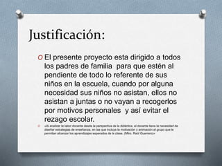 Justificación:
O El presente proyecto esta dirigido a todos
los padres de familia para que estén al
pendiente de todo lo referente de sus
niños en la escuela, cuando por alguna
necesidad sus niños no asistan, ellos no
asistan a juntas o no vayan a recogerlos
por motivos personales y así evitar el
rezago escolar.
O «Al analizar la labor docente desde la perspectiva de la didáctica, el docente tiene la necesidad de
diseñar estrategias de enseñanza, en las que incluya la motivación y animación al grupo que le
permitan alcanzar los aprendizajes esperados de la clase. (Mtro. Raúl Guerrero)»
 