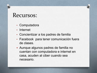 Recursos:
• Computadora
• Internet
• Concientizar a los padres de familia
• Facebook para tener comunicación fuera
de clases.
 Aunque algunos padres de familia no
cuentan con computadora e internet en
casa, acuden al ciber cuando sea
necesario.
 