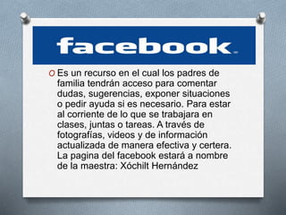 O Es un recurso en el cual los padres de
familia tendrán acceso para comentar
dudas, sugerencias, exponer situaciones
o pedir ayuda si es necesario. Para estar
al corriente de lo que se trabajara en
clases, juntas o tareas. A través de
fotografías, videos y de información
actualizada de manera efectiva y certera.
La pagina del facebook estará a nombre
de la maestra: Xóchilt Hernández
 