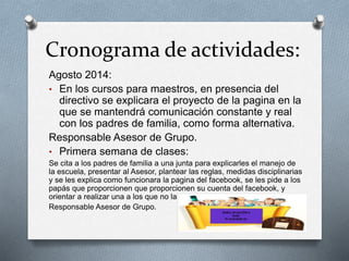 Cronograma de actividades:
Agosto 2014:
• En los cursos para maestros, en presencia del
directivo se explicara el proyecto de la pagina en la
que se mantendrá comunicación constante y real
con los padres de familia, como forma alternativa.
Responsable Asesor de Grupo.
• Primera semana de clases:
Se cita a los padres de familia a una junta para explicarles el manejo de
la escuela, presentar al Asesor, plantear las reglas, medidas disciplinarias
y se les explica como funcionara la pagina del facebook, se les pide a los
papás que proporcionen que proporcionen su cuenta del facebook, y
orientar a realizar una a los que no la tengan.
Responsable Asesor de Grupo.
 