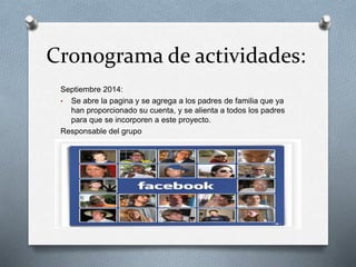 Cronograma de actividades:
Septiembre 2014:
• Se abre la pagina y se agrega a los padres de familia que ya
han proporcionado su cuenta, y se alienta a todos los padres
para que se incorporen a este proyecto.
Responsable del grupo
 