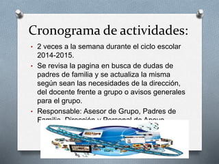 Cronograma de actividades:
• 2 veces a la semana durante el ciclo escolar
2014-2015.
• Se revisa la pagina en busca de dudas de
padres de familia y se actualiza la misma
según sean las necesidades de la dirección,
del docente frente a grupo o avisos generales
para el grupo.
• Responsable: Asesor de Grupo, Padres de
Familia, Dirección y Personal de Apoyo.
 