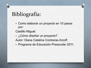 Bibliografía:
 Como elaborar un proyecto en 10 pasos
por:
Castillo Miguel.
 ¿Cómo diseñar un proyecto?
Autor: Diana Catalina Contreras Arzoff.
 Programa de Educación Preescolar 2011.
 