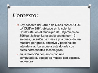 Contexto:
O Soy docente del Jardín de Niños *AMADO DE
LA CUEVA 696*, ubicado en la colonia
Chulavista, en el municipio de Tlajomulco de
Zúñiga, Jalisco. La escuela cuenta con 12
salones, un salón de música y la dirección, un
maestro por grupo, directivo y personal de
intendencia. La escuela esta dotada con
estas herramientas tecnológicas:
• en la dirección contamos con una
computadora, equipo de música con bocinas,
impresora
 