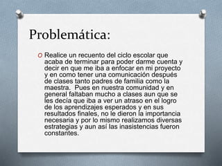 Problemática:
O Realice un recuento del ciclo escolar que
acaba de terminar para poder darme cuenta y
decir en que me iba a enfocar en mi proyecto
y en como tener una comunicación después
de clases tanto padres de familia como la
maestra. Pues en nuestra comunidad y en
general faltaban mucho a clases aun que se
les decía que iba a ver un atraso en el logro
de los aprendizajes esperados y en sus
resultados finales, no le dieron la importancia
necesaria y por lo mismo realizamos diversas
estrategias y aun así las inasistencias fueron
constantes.
 