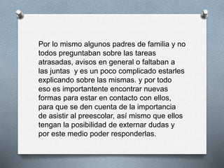 Por lo mismo algunos padres de familia y no
todos preguntaban sobre las tareas
atrasadas, avisos en general o faltaban a
las juntas y es un poco complicado estarles
explicando sobre las mismas. y por todo
eso es importantente encontrar nuevas
formas para estar en contacto con ellos,
para que se den cuenta de la importancia
de asistir al preescolar, así mismo que ellos
tengan la posibilidad de externar dudas y
por este medio poder responderlas.
 