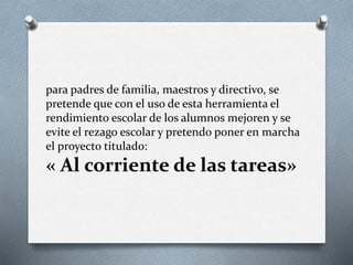 para padres de familia, maestros y directivo, se
pretende que con el uso de esta herramienta el
rendimiento escolar de los alumnos mejoren y se
evite el rezago escolar y pretendo poner en marcha
el proyecto titulado:
« Al corriente de las tareas»
 