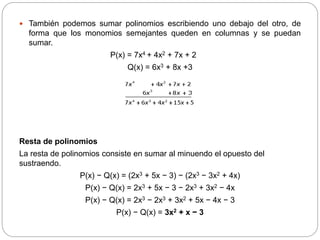  También podemos sumar polinomios escribiendo uno debajo del otro, de
forma que los monomios semejantes queden en columnas y se puedan
sumar.
P(x) = 7x4 + 4x2 + 7x + 2
Q(x) = 6x3 + 8x +3
Resta de polinomios
La resta de polinomios consiste en sumar al minuendo el opuesto del
sustraendo.
P(x) − Q(x) = (2x3 + 5x − 3) − (2x3 − 3x2 + 4x)
P(x) − Q(x) = 2x3 + 5x − 3 − 2x3 + 3x2 − 4x
P(x) − Q(x) = 2x3 − 2x3 + 3x2 + 5x − 4x − 3
P(x) − Q(x) = 3x2 + x − 3
 