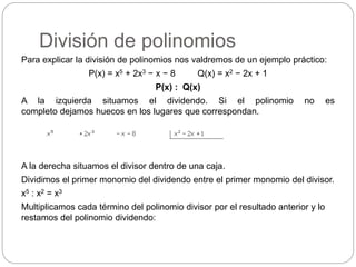 División de polinomios
Para explicar la división de polinomios nos valdremos de un ejemplo práctico:
P(x) = x5 + 2x3 − x − 8 Q(x) = x2 − 2x + 1
P(x) : Q(x)
A la izquierda situamos el dividendo. Si el polinomio no es
completo dejamos huecos en los lugares que correspondan.
A la derecha situamos el divisor dentro de una caja.
Dividimos el primer monomio del dividendo entre el primer monomio del divisor.
x5 : x2 = x3
Multiplicamos cada término del polinomio divisor por el resultado anterior y lo
restamos del polinomio dividendo:
 