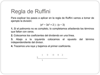 Regla de Ruffini
Para explicar los pasos a aplicar en la regla de Ruffini vamos a tomar de
ejemplo la división:
(x4 − 3x2 + 2 ) : (x − 3)
1. Si el polinomio no es completo, lo completamos añadiendo los términos
que faltan con ceros.
2. Colocamos los coeficientes del dividendo en una línea.
3. Abajo a la izquierda colocamos el opuesto del término
independendiente del divisor.
4. Trazamos una raya y bajamos el primer coeficiente.
 