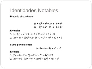 Identidades Notables
Binomio al cuadrado
(a + b)2 = a2 + 2 · a · b + b2
(a − b)2 = a2 − 2 · a · b + b2
Ejemplos
1. (x + 3)2 = x 2 + 2 · x ·3 + 32 = x 2 + 6 x + 9
2. (2x − 3)2 = (2x)2 − 2 · 2x · 3 + 32 = 4x2 − 12 x + 9
Suma por diferencia
(a + b) · (a − b) = a2 − b2
Ejemplo
1. (2x + 5) · (2x - 5) = (2x)2
− 52
= 4x2
− 25
2. (2x² + y³) · (2x² − y³) = (2x²)2
− (y³)2
= 4x4
− y6
 