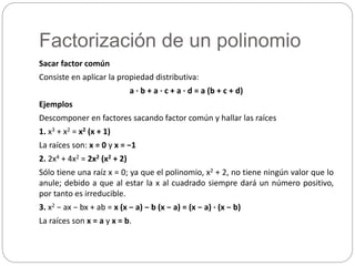 Factorización de un polinomio
Sacar factor común
Consiste en aplicar la propiedad distributiva:
a · b + a · c + a · d = a (b + c + d)
Ejemplos
Descomponer en factores sacando factor común y hallar las raíces
1. x3 + x2 = x2 (x + 1)
La raíces son: x = 0 y x = −1
2. 2x4 + 4x2 = 2x2 (x2 + 2)
Sólo tiene una raíz x = 0; ya que el polinomio, x2 + 2, no tiene ningún valor que lo
anule; debido a que al estar la x al cuadrado siempre dará un número positivo,
por tanto es irreducible.
3. x2 − ax − bx + ab = x (x − a) − b (x − a) = (x − a) · (x − b)
La raíces son x = a y x = b.
 